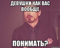 Девушки как вас вообще ПОНИМАТЬ?