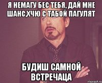 я немагу бес тебя, дай мне шанс,хчю с табой пагулят будиш самной встречаца