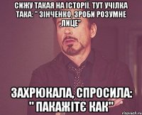 СИЖУ ТАКАЯ НА ІСТОРІЇ. ТУТ УЧІЛКА ТАКА: " ЗІНЧЕНКО, ЗРОБИ РОЗУМНЕ ЛИЦЕ" ЗАХРЮКАЛА, СПРОСИЛА: " ПАКАЖІТЄ КАК"