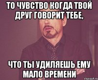 То чувство когда твой друг говорит тебе, что ты удиляешь ему мало времени