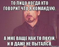 То лицо когда кто говорит что я командую. А мне ваще как то похуй, и я даже не пытался.