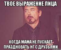 твое выражение лица когда мама не пускает праздновать нг с друзьями