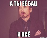 А ТЫ ЕЁ БАЦ И ВСЁ