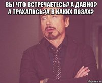 вы что встречаетесь? а давно? а трахались?а в каких позах? 