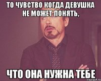 То чувство когда девушка не может понять, что она нужна тебе