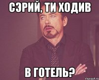 Сэрий, ти ходив в готель?