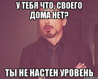 У тебя что, своего дома нет? Ты не Настен уровень