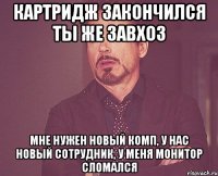 картридж закончился ты же завхоз мне нужен новый комп, у нас новый сотрудник, у меня монитор сломался