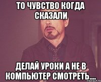 то чувство коГда сказали делай уроки а не в компьютер смотреть....