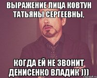 ВЫРАЖЕНИЕ ЛИЦА КОВТУН ТАТЬЯНЫ СЕРГЕЕВНЫ, КОГДА ЕЙ НЕ ЗВОНИТ ДЕНИСЕНКО ВЛАДИК )))