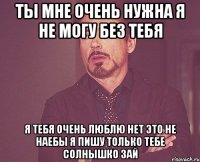 ты мне очень нужна я не могу без тебя я тебя очень люблю нет это не наебы я пишу только тебе солнышко зай