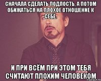 Сначала сделать подлость, а потом обижаться на плохое отношение к себе. И при всём при этом тебя считают плохим человеком