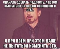 Сначала сделать подлость, а потом обижаться на плохое отношение к себе. И при всём при этом даже не пытаться изменить это.