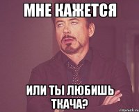 мне кажется или ты любишь ткача?