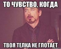 То чувство, когда Твоя телка не глотает