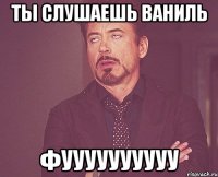 Ты слушаешь ваниль фуууууууууу