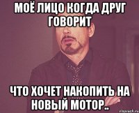 моё лицо когда друг говорит что хочет накопить на новый мотор..