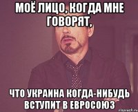 Моё лицо, когда мне говорят, что Украина когда-нибудь вступит в Евросоюз