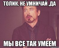 ТОЛИК, НЕ УМНИЧАЙ ,ДА МЫ ВСЕ ТАК УМЕЕМ