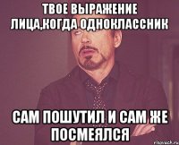 твое выражение лица,когда одноклассник сам пошутил и сам же посмеялся