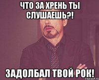 что за хрень ты слушаешь?! задолбал твой рок!