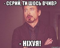 - Сєрий, ти шось вчив? - Ніхуя!