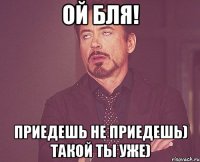 Ой бля! Приедешь не приедешь) Такой ты уже)