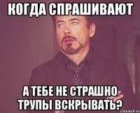 Когда спрашивают А тебе не страшно трупы вскрывать?