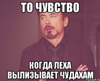 то чувство когда Леха вылизывает чудахам