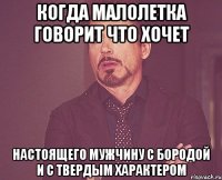 когда малолетка говорит что хочет настоящего мужчину с бородой и с твердым характером