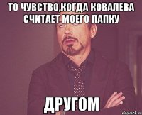 то чувство,когда Ковалева считает моего папку другом