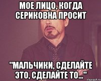 Мое лицо, когда Сериковна просит "Мальчики, сделайте это, сделайте то..."