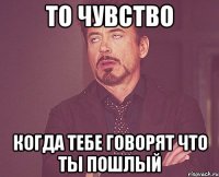 то чувство когда тебе говорят что ты пошлый