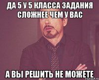 да 5 у 5 класса задания сложнее чем у вас а вы решить не можете