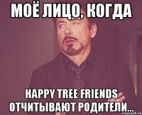 моё лицо, когда happy tree friends отчитывают родители...