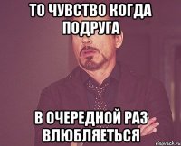 то чувство когда подруга в очередной раз влюбляеться