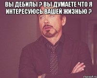 ВЫ ДЕБИЛЫ ? ВЫ ДУМАЕТЕ ЧТО Я ИНТЕРЕСУЮСЬ ВАШЕЙ ЖИЗНЬЮ ? 