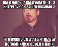 ВЫ ДЕБИЛЫ ? ВЫ ДУМАЕТЕ ЧТО Я ИНТЕРЕСУЮСЬ ВАШЕЙ ЖИЗНЬЮ ? ЧТО НУЖНО СДЕЛАТЬ ЧТОБ ВЫ ВСПОМНИЛИ О СВОЕЙ ЖИЗНИ