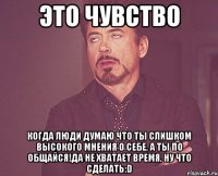 ЭТО ЧУВСТВО Когда люди думаю что ты слишком высокого мнения о себе, а ты по общайся!да не хватает время, ну что сделать:D