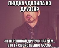 Людка удалила из друзей? -не переживай,другую найдём... это ей свойственно ахахах