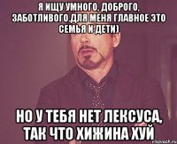 Я ищу умного, доброго, заботливого.Для меня главное это семья и дети) Но у тебя нет Лексуса, так что хижина хуй