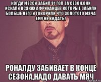 Когда месси забил 91 гол за сезон,они искали всяких африканцев которые забили больше него,и говорили что золотого мяча ему не видать! Роналду забивает в конце сезона,надо давать мяч