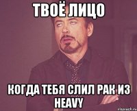 Твоё лицо Когда тебя слил рак из Heavy