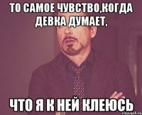 то самое чувство,когда девка думает, что я к ней клеюсь