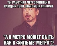 Ты работник метрополитен и каждый твой знакомый спросит "А в метро может быть как в ФИЛЬМЕ"МЕТРО"?