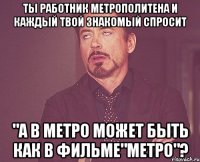 Ты работник метрополитена и каждый твой знакомый спросит "А в метро может быть как в ФИЛЬМЕ"МЕТРО"?