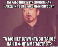 Ты работник метрополитена и каждый твой знакомый спросит: "А может случиться такое как в ФИЛЬМЕ"МЕТРО"?