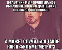 Я-работник метрополитена.Моё выражение лица,когда кто-то из знакомых спрашивает: "А может случиться такое как в ФИЛЬМЕ"МЕТРО"?