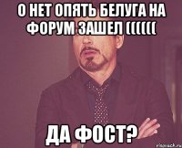 о нет опять белуга на форум зашел (((((( да фост?