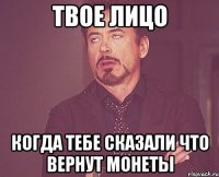 твое лицо когда тебе сказали что вернут монеты